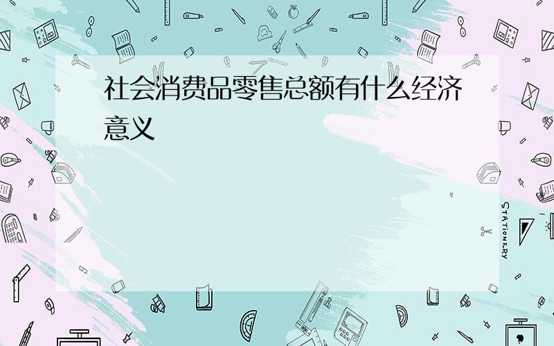 社会消费品零售总额有什么经济意义