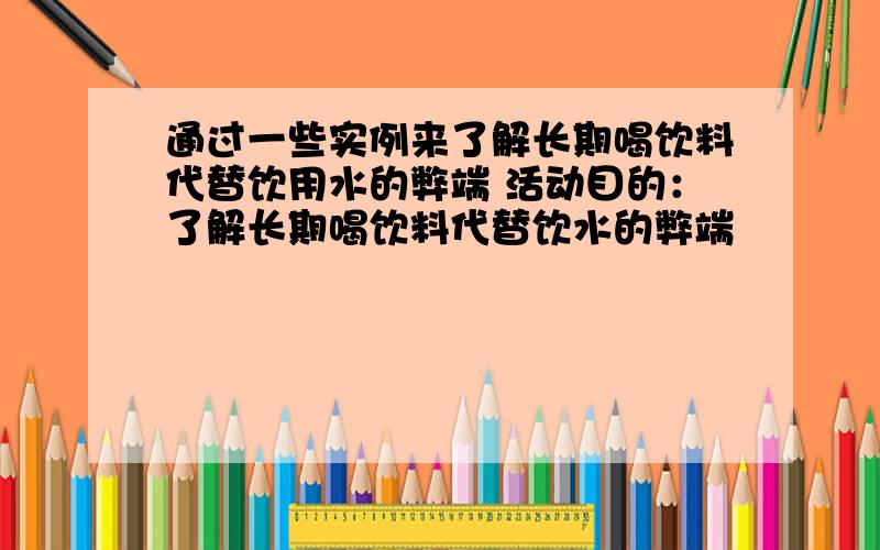 通过一些实例来了解长期喝饮料代替饮用水的弊端 活动目的：了解长期喝饮料代替饮水的弊端