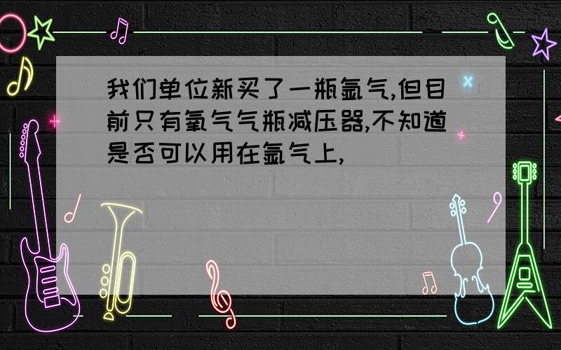 我们单位新买了一瓶氩气,但目前只有氧气气瓶减压器,不知道是否可以用在氩气上,