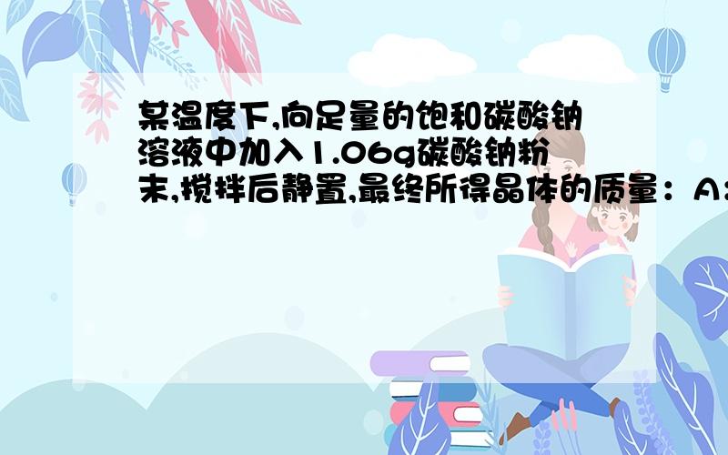 某温度下,向足量的饱和碳酸钠溶液中加入1.06g碳酸钠粉末,搅拌后静置,最终所得晶体的质量：A：等于1.06g B:大于1.06g小于2.86g C:等于2.86g D:大于2.86g