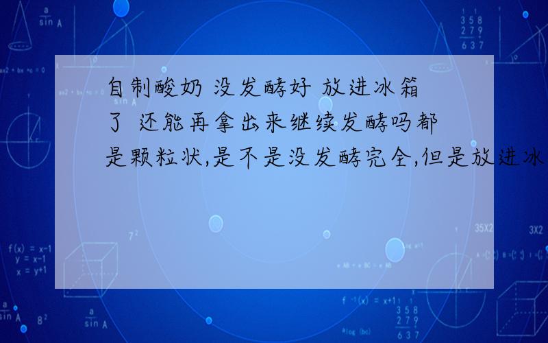 自制酸奶 没发酵好 放进冰箱了 还能再拿出来继续发酵吗都是颗粒状,是不是没发酵完全,但是放进冰箱五六个小时了,还能拿出来继续发酵吗?为什么?冷藏的话菌种不是还活着吗?说出原理来.