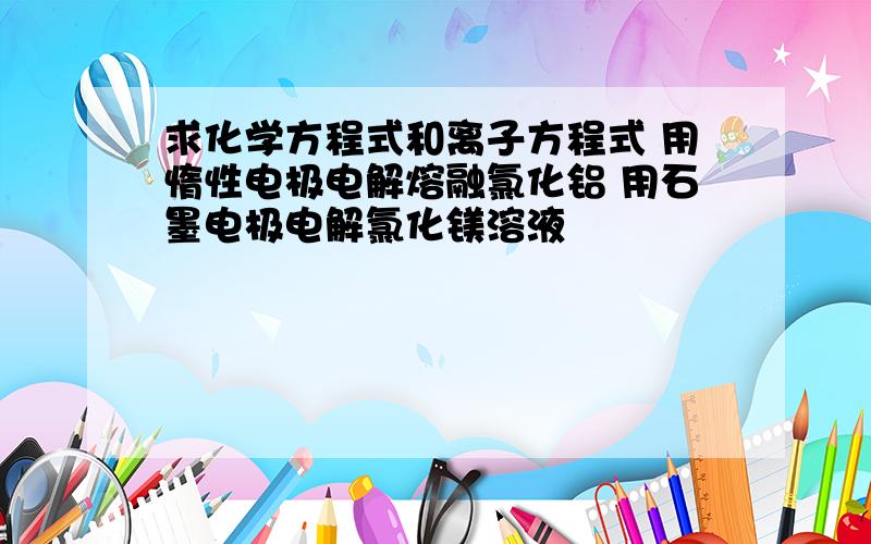 求化学方程式和离子方程式 用惰性电极电解熔融氯化铝 用石墨电极电解氯化镁溶液