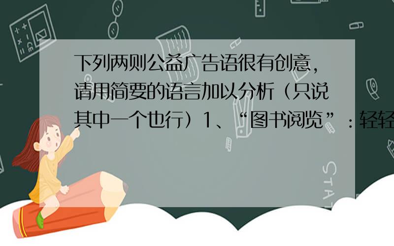 下列两则公益广告语很有创意,请用简要的语言加以分析（只说其中一个也行）1、“图书阅览”：轻轻地我走了,正如我轻轻地来.2、“关爱他人”：赠人玫瑰,手留余香.