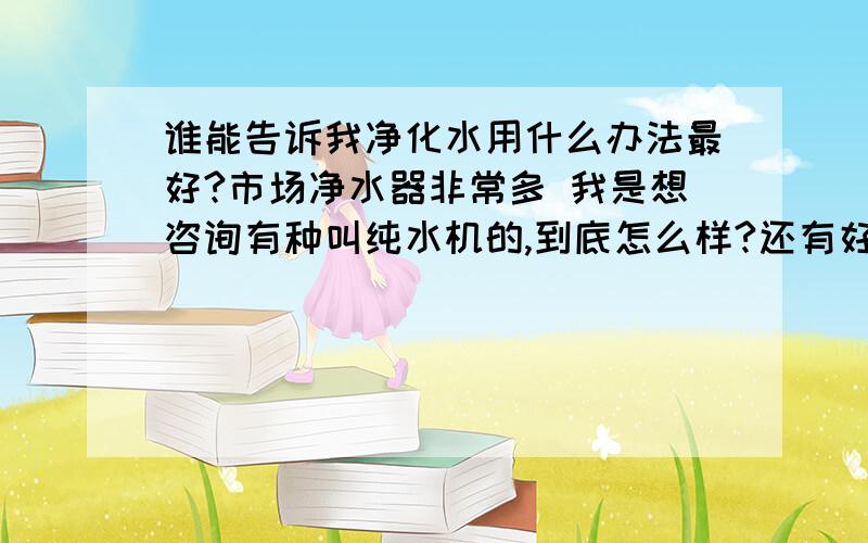 谁能告诉我净化水用什么办法最好?市场净水器非常多 我是想咨询有种叫纯水机的,到底怎么样?还有好的没有.我相信水是生命之源 .