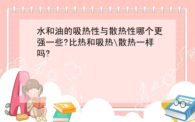 水和油的吸热性与散热性哪个更强一些?比热和吸热\散热一样吗?