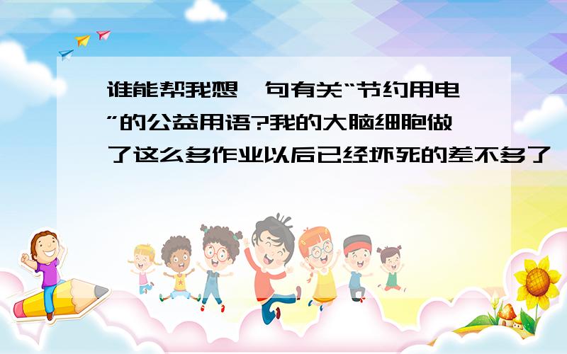 谁能帮我想一句有关“节约用电”的公益用语?我的大脑细胞做了这么多作业以后已经坏死的差不多了,谁能帮忙想出来一个~我说的是原创啊,不要盗窃~