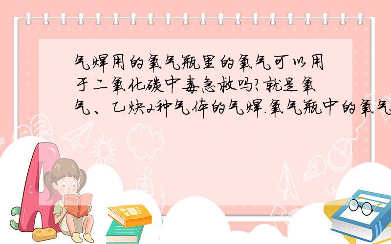 气焊用的氧气瓶里的氧气可以用于二氧化碳中毒急救吗?就是氧气、乙炔2种气体的气焊.氧气瓶中的氧气可以用于二氧化碳中毒急救吗?人命关天，请大哥们谨慎回答，最好有实际应用经验。不