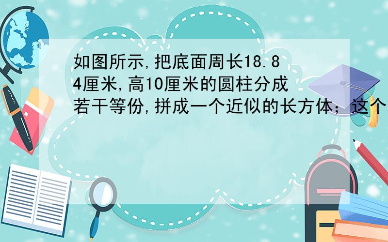 如图所示,把底面周长18.84厘米,高10厘米的圆柱分成若干等份,拼成一个近似的长方体；这个长方体的底面积是（）平方厘米,体积是（）立方厘米