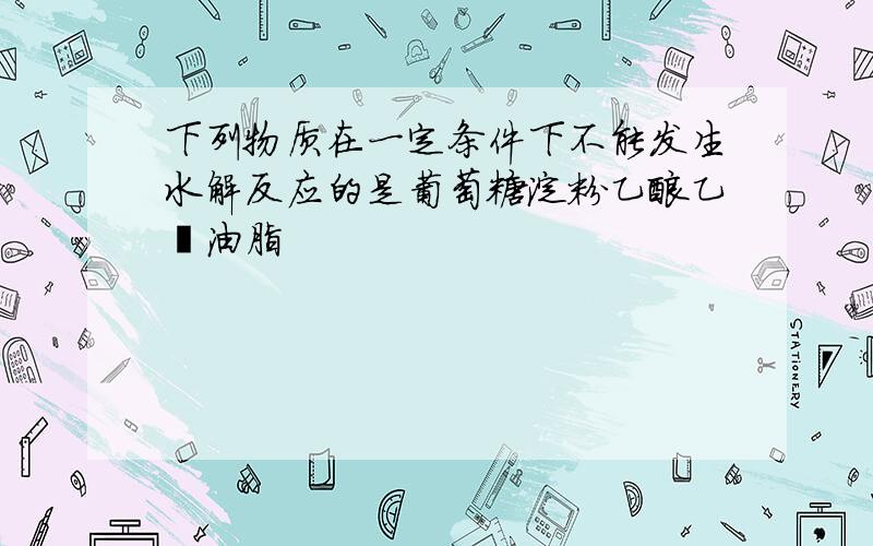 下列物质在一定条件下不能发生水解反应的是葡萄糖淀粉乙酸乙酯油脂