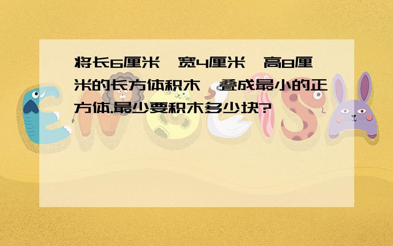 将长6厘米,宽4厘米,高8厘米的长方体积木,叠成最小的正方体.最少要积木多少块?