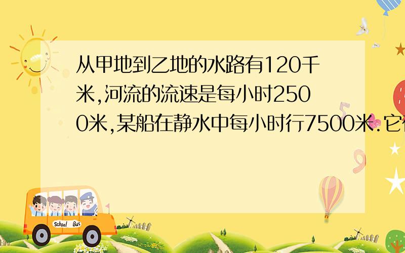 从甲地到乙地的水路有120千米,河流的流速是每小时2500米,某船在静水中每小时行7500米.它在甲、乙两地之间往返一次需要多少时间?