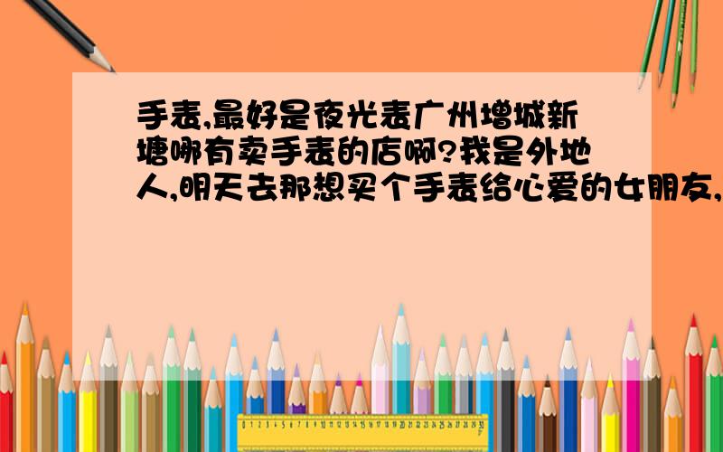 手表,最好是夜光表广州增城新塘哪有卖手表的店啊?我是外地人,明天去那想买个手表给心爱的女朋友,谁能告诉我哪有卖呀?买到了给二十分哈,谢谢了