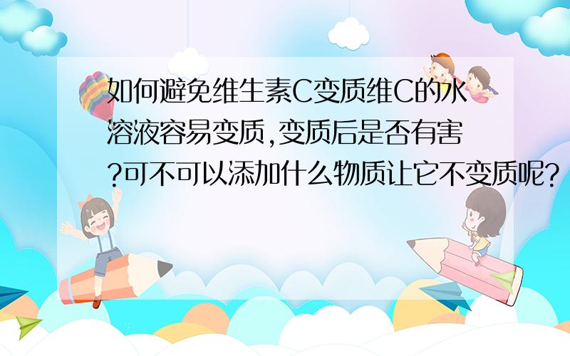 如何避免维生素C变质维C的水溶液容易变质,变质后是否有害?可不可以添加什么物质让它不变质呢?