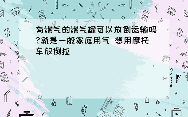 有煤气的煤气罐可以放倒运输吗?就是一般家庭用气 想用摩托车放倒拉