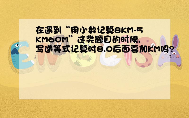 在遇到“用小数记算8KM-5KM60M”这类题目的时候,写递等式记算时8.0后面要加KM吗?