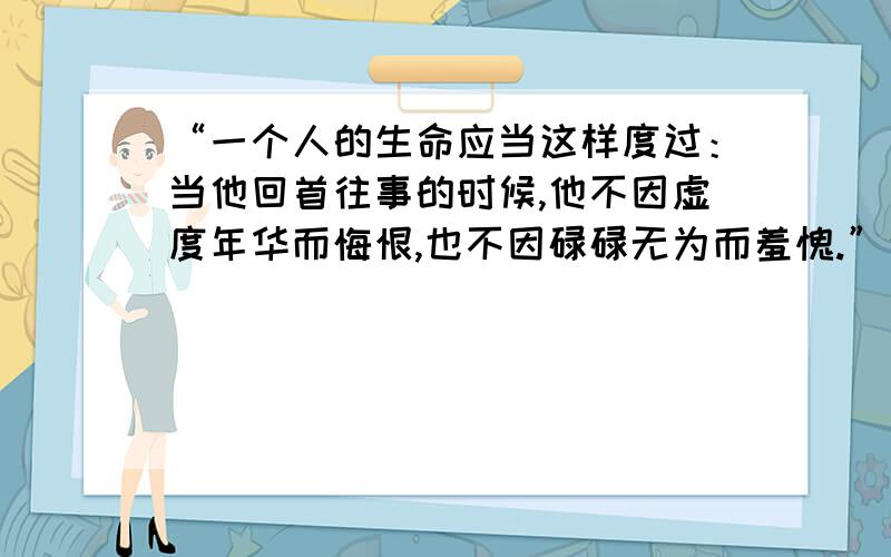 “一个人的生命应当这样度过：当他回首往事的时候,他不因虚度年华而悔恨,也不因碌碌无为而羞愧.”这句