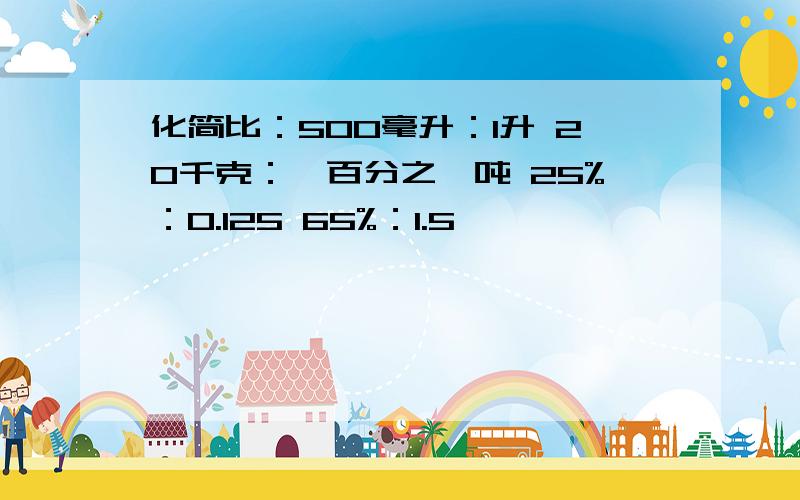 化简比：500毫升：1升 20千克：一百分之一吨 25%：0.125 65%：1.5