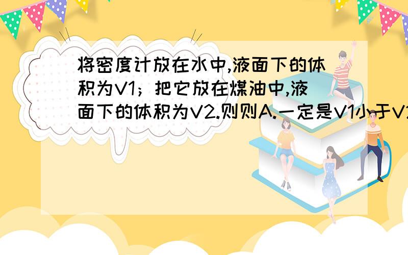 将密度计放在水中,液面下的体积为V1；把它放在煤油中,液面下的体积为V2.则则A.一定是V1小于V2,说明水对密度计的浮力较小.B.一定是V1大于V2,说明水对密度计的浮力较大.C.一定是V1小于V2,水对