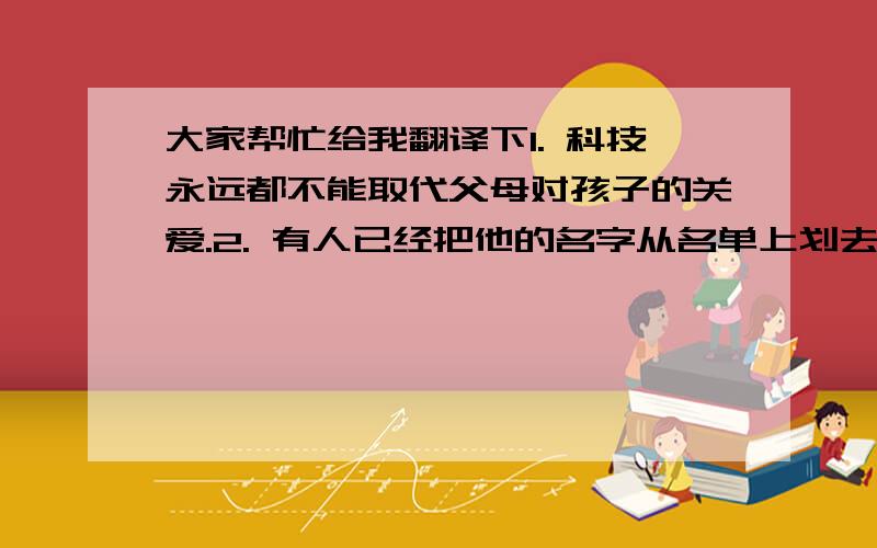 大家帮忙给我翻译下1. 科技永远都不能取代父母对孩子的关爱.2. 有人已经把他的名字从名单上划去了.3. 田径运动是一项重要的运动.4. 他屋里有一堆乱七八糟的衣服.5. 6000多人参加了20多项运