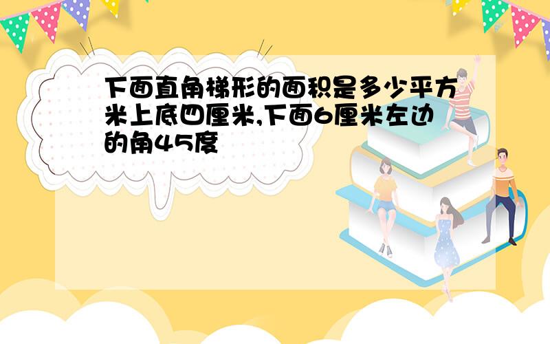 下面直角梯形的面积是多少平方米上底四厘米,下面6厘米左边的角45度