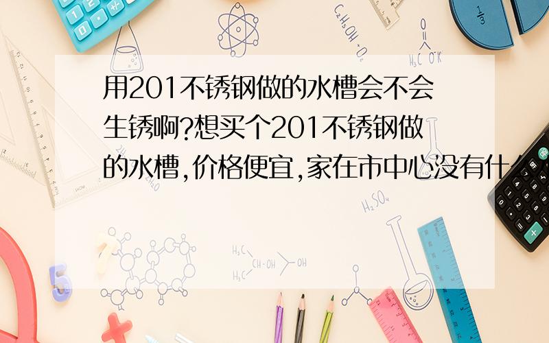 用201不锈钢做的水槽会不会生锈啊?想买个201不锈钢做的水槽,价格便宜,家在市中心没有什么水泥厂之类的,