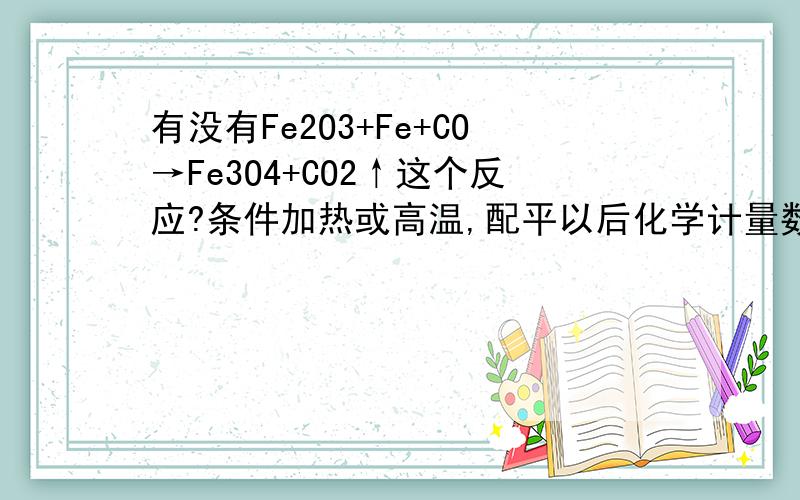 有没有Fe2O3+Fe+CO→Fe3O4+CO2↑这个反应?条件加热或高温,配平以后化学计量数为3 3 1 2 1