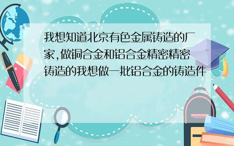 我想知道北京有色金属铸造的厂家,做铜合金和铝合金精密精密铸造的我想做一批铝合金的铸造件