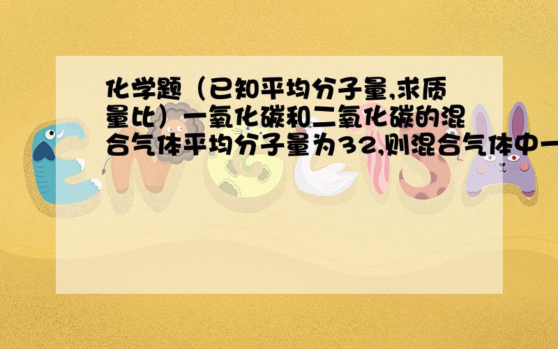 化学题（已知平均分子量,求质量比）一氧化碳和二氧化碳的混合气体平均分子量为32,则混合气体中一氧化碳和二氧化碳的质量比是?（答案可能为一个也可能为两个）A.1：3B.21：11C.11：21D.3：1