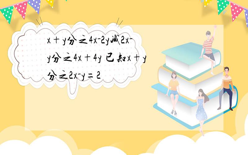 x+y分之4x-2y减2x-y分之4x+4y 已知x+y分之2x-y=2