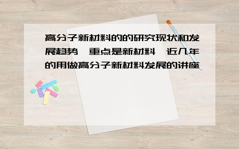 高分子新材料的的研究现状和发展趋势,重点是新材料,近几年的用做高分子新材料发展的讲座,