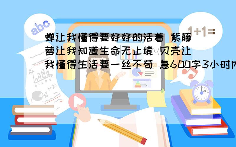 蝉让我懂得要好好的活着 紫藤萝让我知道生命无止境 贝壳让我懂得生活要一丝不苟 急600字3小时内没有问题关闭!