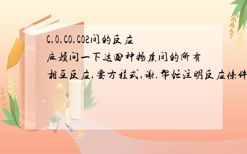 C,O,CO,CO2间的反应麻烦问一下这四种物质间的所有相互反应,要方程式,谢.帮忙注明反应条件和在哪种情况下不能写这个反应【eg:co2(co)不能用CO+CO2】