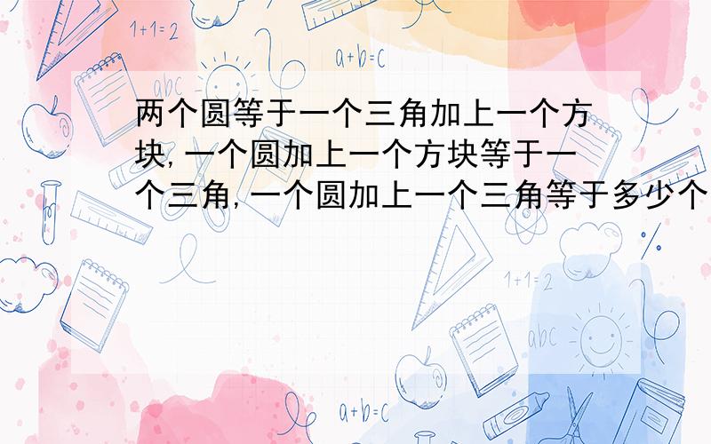 两个圆等于一个三角加上一个方块,一个圆加上一个方块等于一个三角,一个圆加上一个三角等于多少个方块?