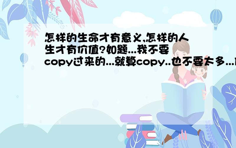 怎样的生命才有意义,怎样的人生才有价值?如题...我不要copy过来的...就算copy..也不要太多...借鉴一下就好.....