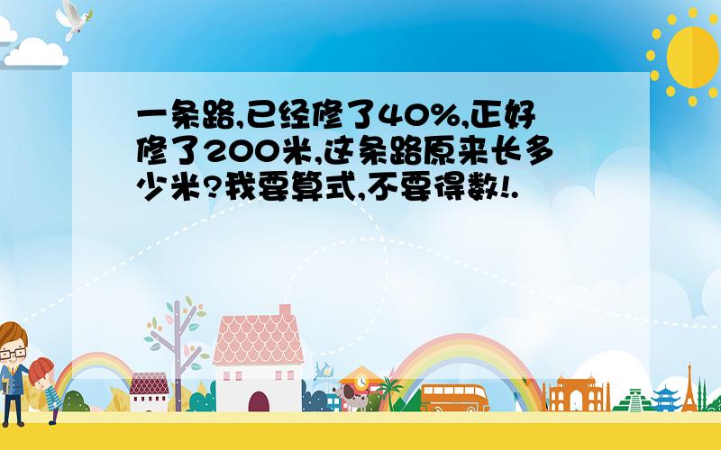 一条路,已经修了40%,正好修了200米,这条路原来长多少米?我要算式,不要得数!.