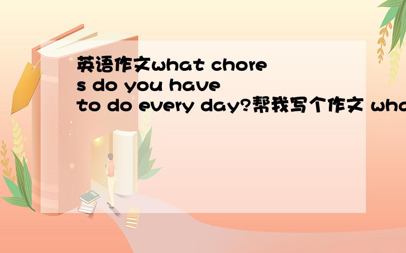 英语作文what chores do you have to do every day?帮我写个作文 what chores do you have to do every day?还要翻译一下