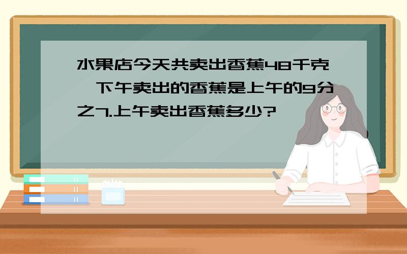 水果店今天共卖出香蕉48千克,下午卖出的香蕉是上午的9分之7.上午卖出香蕉多少?