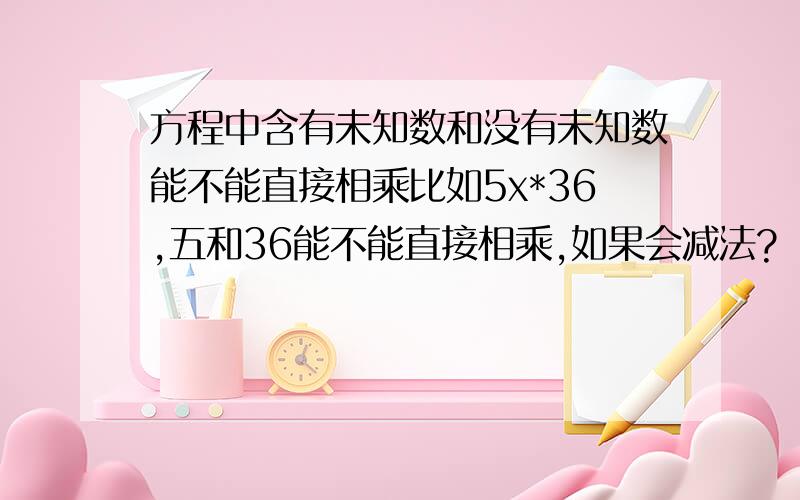 方程中含有未知数和没有未知数能不能直接相乘比如5x*36,五和36能不能直接相乘,如果会减法?