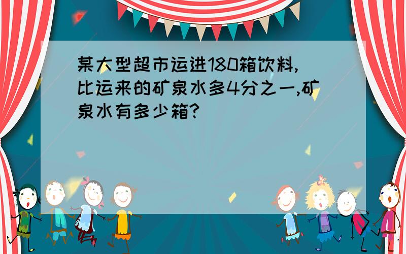 某大型超市运进180箱饮料,比运来的矿泉水多4分之一,矿泉水有多少箱?