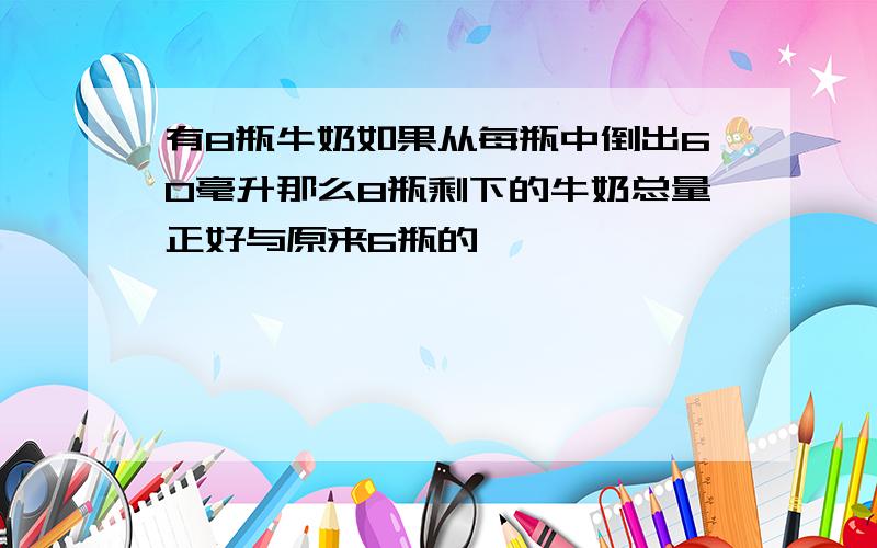 有8瓶牛奶如果从每瓶中倒出60毫升那么8瓶剩下的牛奶总量正好与原来6瓶的