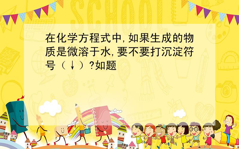 在化学方程式中,如果生成的物质是微溶于水,要不要打沉淀符号（↓）?如题