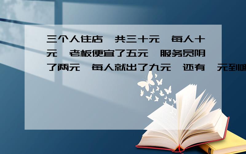 三个人住店,共三十元,每人十元,老板便宜了五元,服务员阴了两元,每人就出了九元,还有一元到哪里去