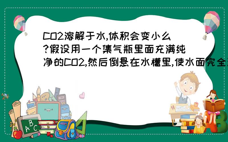 CO2溶解于水,体积会变小么?假设用一个集气瓶里面充满纯净的CO2,然后倒悬在水槽里,使水面完全浸没集气瓶底,静置.一段时间后,水会完全进到瓶子里么?