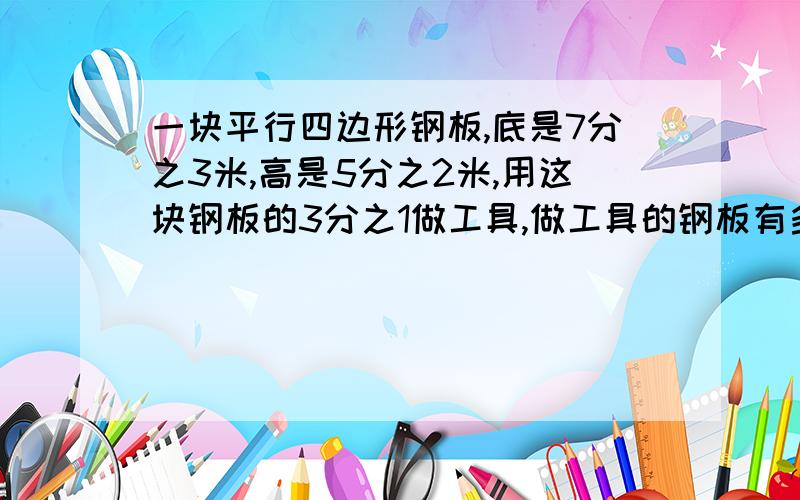 一块平行四边形钢板,底是7分之3米,高是5分之2米,用这块钢板的3分之1做工具,做工具的钢板有多少平方米?列算式,最好在当天就有人关注并回答,