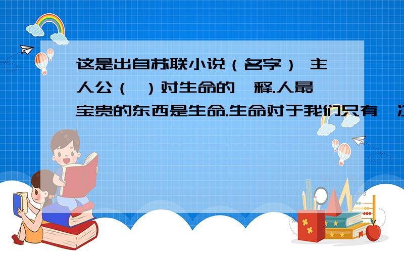 这是出自苏联小说（名字） 主人公（ ）对生命的诠释.人最宝贵的东西是生命.生命对于我们只有一次.一个人的生命应当这样度过：当他回首往事的时候,也不因虚度年华而悔恨,也不因碌碌无