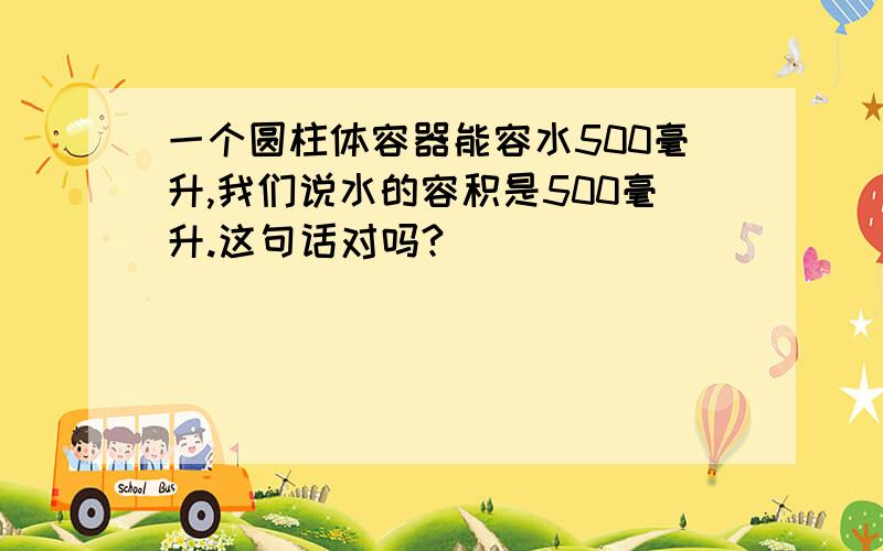 一个圆柱体容器能容水500毫升,我们说水的容积是500毫升.这句话对吗?