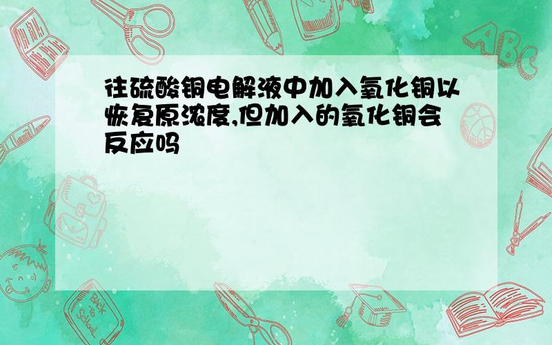 往硫酸铜电解液中加入氧化铜以恢复原浓度,但加入的氧化铜会反应吗