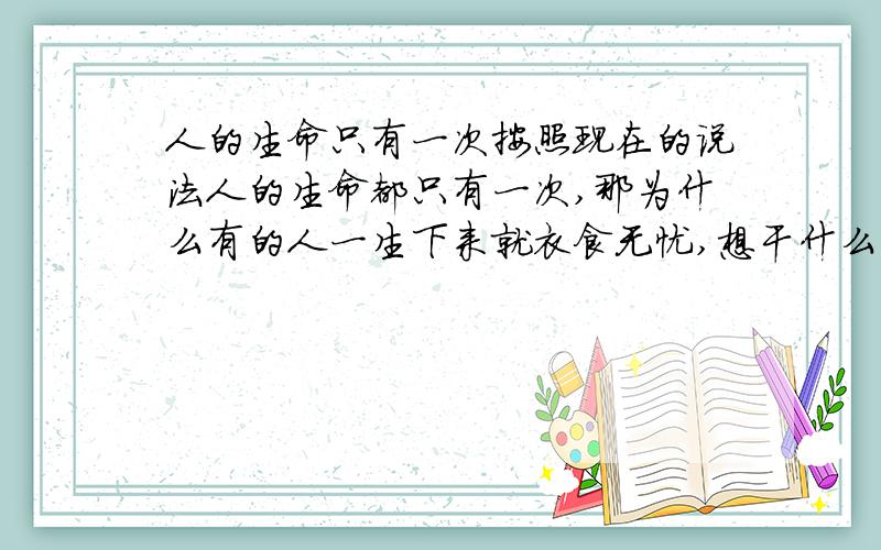 人的生命只有一次按照现在的说法人的生命都只有一次,那为什么有的人一生下来就衣食无忧,想干什么干什么,而有的人一生下来饭都吃不饱.这是为什么,这么不平等?还有,生命的意义是什么,