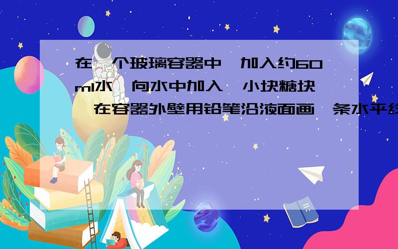 在一个玻璃容器中,加入约60ml水,向水中加入一小块糖块,在容器外壁用铅笔沿液面画一条水平线.当糖块溶解后,液面与水平线哪一个高?解释这一现象