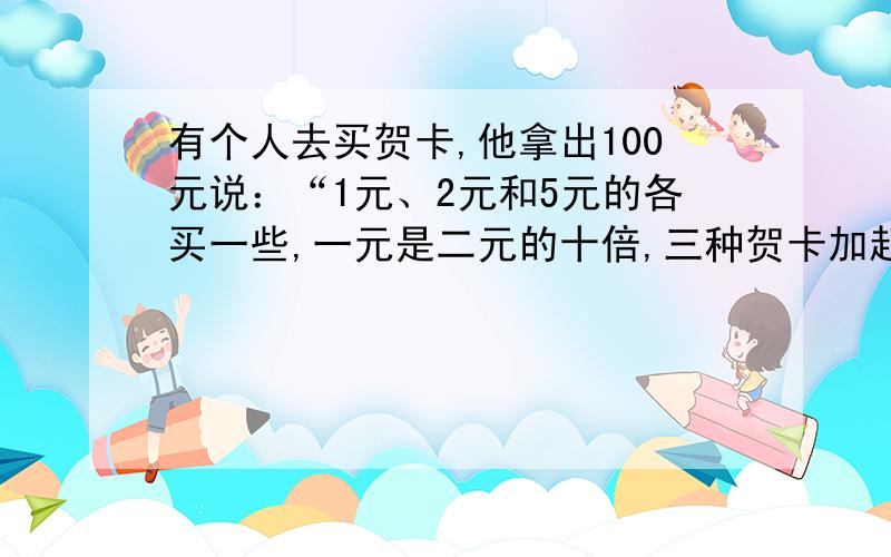 有个人去买贺卡,他拿出100元说：“1元、2元和5元的各买一些,一元是二元的十倍,三种贺卡加起来正好是100元.”怎样做才能满足他的要求呢.(注：别找碴,全部题目都在这.要问我别的,我也无能